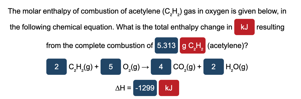 The molar enthalpy of combustion of acetylene (C₂H₂) gas in oxygen is given below, in
the following chemical equation. What is the total enthalpy change in kJ resulting
from the complete combustion of 5.313 g C₂H₂ (acetylene)?
2 C₂H₂(g) + 5
O₂(g) →
ΔΗ = -1299
4 CO₂(g) +
kJ
2 H₂O(g)