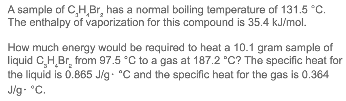 A sample of C₂H₂Br₂ has a normal boiling temperature of 131.5 °C.
The enthalpy of vaporization for this compound is 35.4 kJ/mol.
3
2
2
How much energy would be required to heat a 10.1 gram sample of
liquid C₂H₂Br₂ from 97.5 °C to a gas at 187.2 °C? The specific heat for
the liquid is 0.865 J/g °C and the specific heat for the gas is 0.364
J/g. °C.