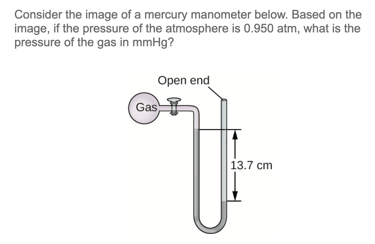 Consider the image of a mercury manometer below. Based on the
image, if the pressure of the atmosphere is 0.950 atm, what is the
pressure of the gas in mmHg?
Open end
Gas
13.7 cm