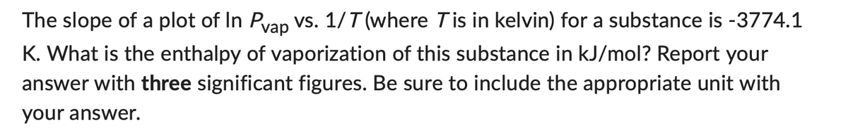 The slope of a plot of In Pvap vs. 1/T (where Tis in kelvin) for a substance is -3774.1
K. What is the enthalpy of vaporization of this substance in kJ/mol? Report your
answer with three significant figures. Be sure to include the appropriate unit with
your answer.