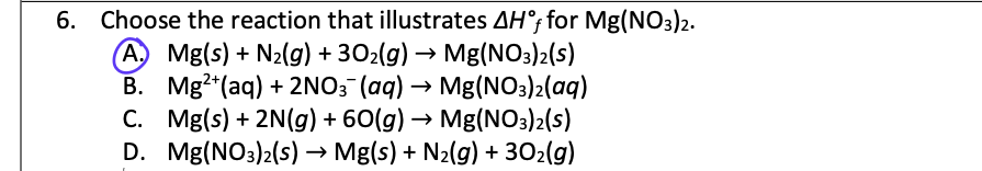 6. Choose the reaction that illustrates AH°f for Mg(NO3)2.
A. Mg(s) + N₂(g) + 30₂(g) → Mg(NO3)2(s)
Mg2+ (aq) + 2NO3(aq) → Mg(NO3)2(aq)
C. Mg(s) + 2N(g) + 60(g) → Mg(NO3)2(S)
Mg(NO3)2(s) → Mg(s) + N₂(g) + 30₂(g)
B.
D.
