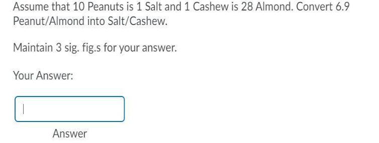 Assume that 10 Peanuts is 1 Salt and 1 Cashew is 28 Almond. Convert 6.9
Peanut/Almond into Salt/Cashew.
Maintain 3 sig. fig.s for your answer.
Your Answer:
Answer
