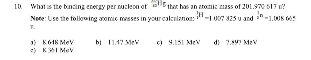 10.
What is the binding energy per nucleon of 30Hg that has an atomic mass of 201.970 617 u?
Note: Use the following atomic masses in your calculation: ¹H-1.007 825 u and
on
=1.008 665
u.
a) 8.648 MeV
e) 8.361 MeV
b) 11.47 MeV
c) 9.151 MeV
d) 7.897 MeV