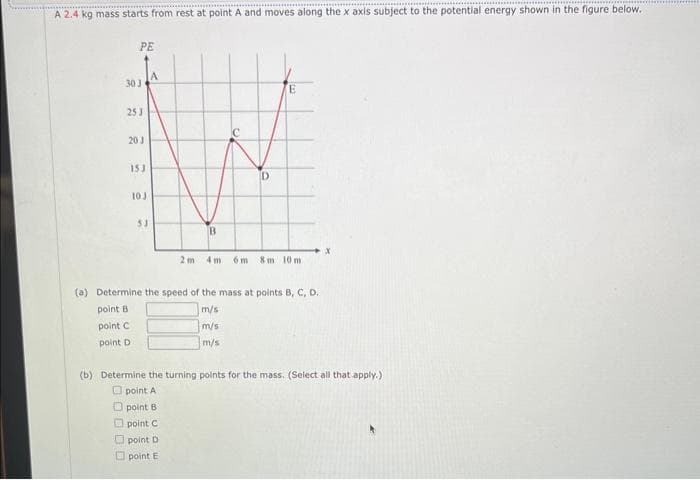 A 2.4 kg mass starts from rest at point A and moves along the x axis subject to the potential energy shown in the figure below.
PE
30 3
253
20 J
153
10 J
53
2m
B
E
6m 8m 10m
(a) Determine the speed of the mass at points B, C, D.
point B
m/s
point C
m/s
point D
m/s
X
(b) Determine the turning points for the mass. (Select all that apply.)
point A
point B
point C
point D
point E