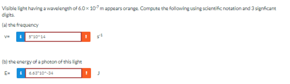 Visible light having a wavelength of 6.0 x 10-7 m appears orange. Compute the following using scientific notation and 3 significant
digits.
(a) the frequency
V=
i5*10^14
(b) the energy of a photon of this light
E=
6.63*10^-34
S-1
J