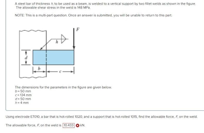 A steel bar of thickness h, to be used as a beam, is welded to a vertical support by two fillet welds as shown in the figure.
The allowable shear stress in the weld is 148 MPa.
NOTE: This is a multi-part question. Once an answer is submitted, you will be unable to return to this part.
+
d
The dimensions for the parameters in the figure are given below.
b= 50 mm
c=134 mm
= 50 mm
F
d
h = 4 mm
Using electrode E7010, a bar that is hot-rolled 1020, and a support that is hot-rolled 1015, find the allowable force, F, on the weld.
The allowable force, F, on the weld is 10.433 kN.