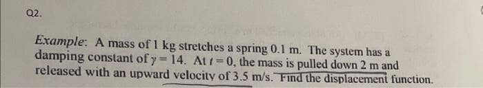 Q2.
Example: A mass of 1 kg stretches a spring 0.1 m. The system has a
damping constant of y= 14. At t=0, the mass is pulled down 2 m and
released with an upward velocity of 3.5 m/s. Find the displacement function.