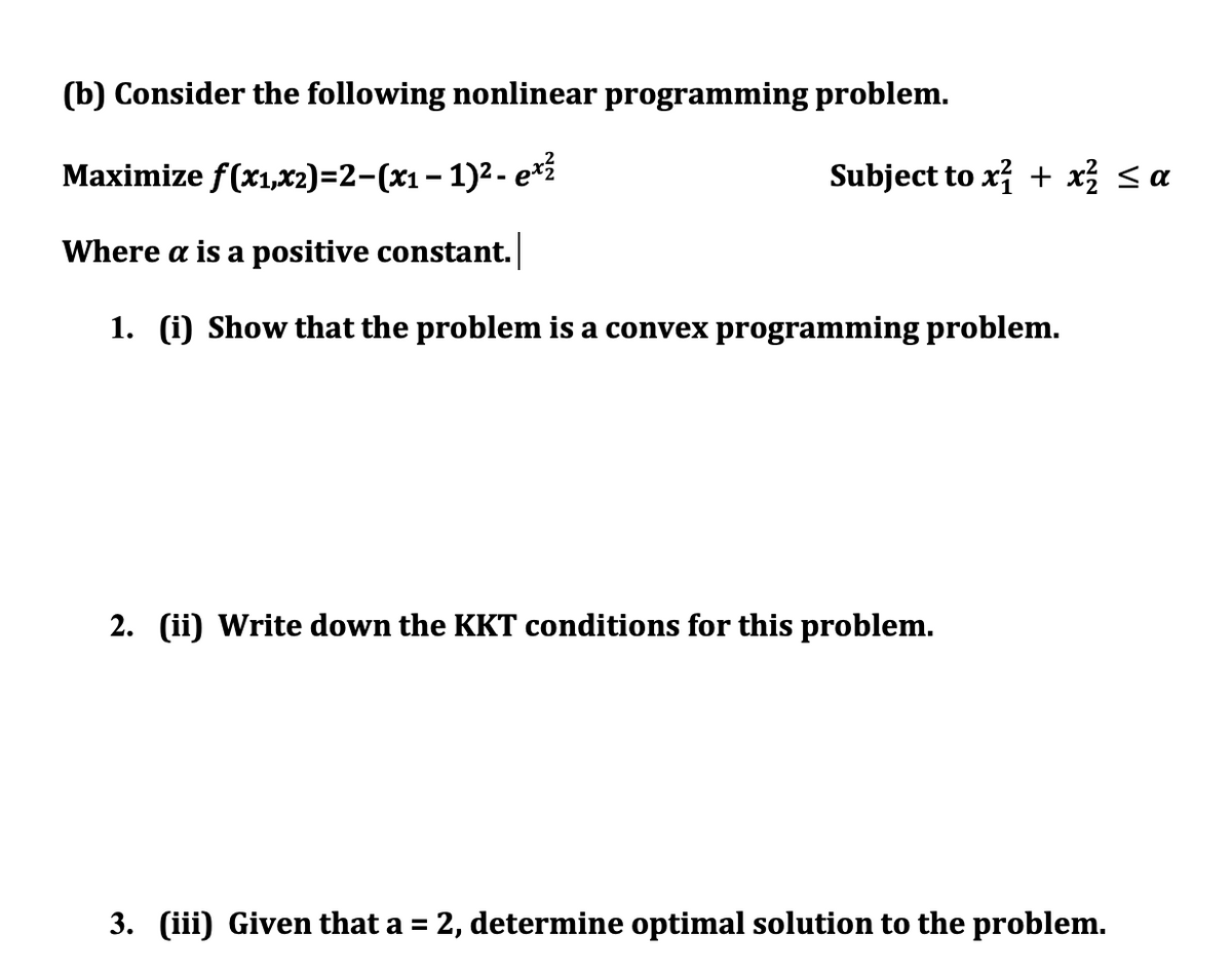 (b) Consider the following nonlinear programming problem.
Maximize f(x1,x2)=2-(x1– 1)²- e*í
Subject to x + x < a
Where a is a positive constant.
1. (i) Show that the problem is a convex programming problem.
2. (ii) Write down the KKT conditions for this problem.
3. (iii) Given that a = 2, determine optimal solution to the problem.
