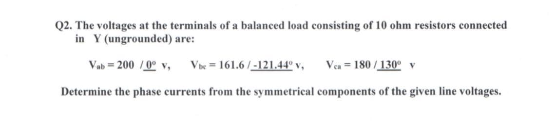 Q2. The voltages at the terminals of a balanced load consisting of 10 ohm resistors connected
in Y (ungrounded) are:
Vab = 200 /0° v,
Vbe = 161.6 /-121.44° v,
Vea = 180/130° v
Determine the phase currents from the symmetrical components of the given line voltages.
