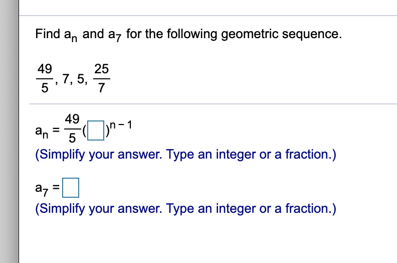 Find a, and
az for the following geometric sequence.
49
7, 5,
5
25
7
49
an
5
(Simplify your answer. Type an integer or a fraction.)
a7
(Simplify your answer. Type an integer or a fraction.)
