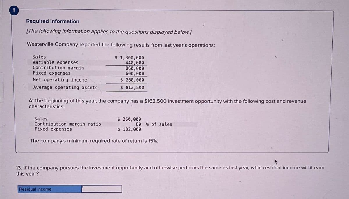 Required information
[The following information applies to the questions displayed below.]
Westerville Company reported the following results from last year's operations:
Sales
Variable expenses
Contribution margin
Fixed expenses
Net operating income
Average operating assets
$ 1,300,000
440,000
860,000
600,000
$ 260,000
$ 812,500
At the beginning of this year, the company has a $162,500 investment opportunity with the following cost and revenue
characteristics:
Sales
$ 260,000
Contribution margin ratio
80 % of sales
$ 182,000
Fixed expenses
The company's minimum required rate of return is 15%.
13. If the company pursues the investment opportunity and otherwise performs the same as last year, what residual income will it earn
this year?
Residual income