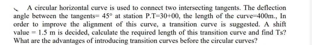 A circular horizontal curve is used to connect two intersecting tangents. The deflection
angle between the tangents= 45° at station P.T=30+00, the length of the curve-D400m., In
order to improve the alignment of this curve, a transition curve is suggested. A shift
value = 1.5 m is decided, calculate the required length of this transition curve and find Ts?
What are the advantages of introducing transition curves before the circular curves?
