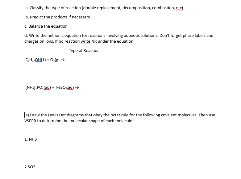 a. Classify the type of reaction (double replacement, decomposition, combustion, etc)
b. Predict the products if necessary
c. Balance the equation
d. Write the net ionic equation for reactions involving aqueous solutions. Don't forget phase labels and
charges on ions. If no reaction write NR under the equation.
Type of Reaction
CH1,OH(1) + O2(g) →
(NH.);PO(ag) + FesO ag) >
la) Draw the Lewis Dot diagrams that obey the octet rule for the following covalent molecules. Then use
VSEPR to determine the molecular shape of each molecule.
1. NH3
2.SO2
