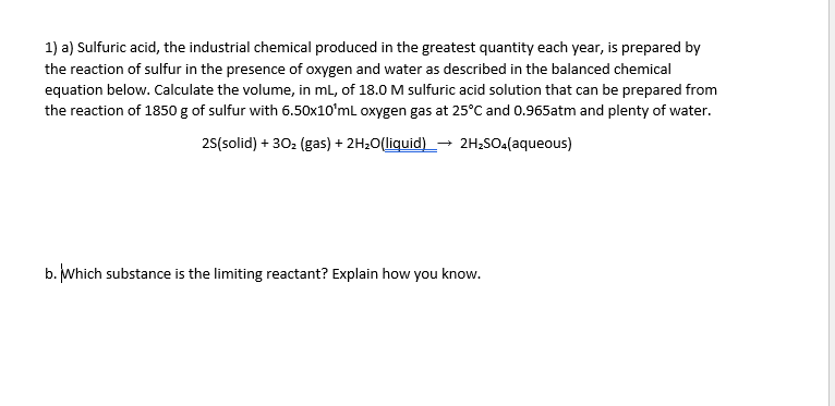 1) a) Sulfuric acid, the industrial chemical produced in the greatest quantity each year, is prepared by
the reaction of sulfur in the presence of oxygen and water as described in the balanced chemical
equation below. Calculate the volume, in ml, of 18.0 M sulfuric acid solution that can be prepared from
the reaction of 1850 g of sulfur with 6.50x10'mL oxygen gas at 25°C and 0.965atm and plenty of water.
25(solid) + 302 (gas) + 2H20(liquid) _-→ 2H2SO4(aqueous)
b. Which substance is the limiting reactant? Explain how you know.
