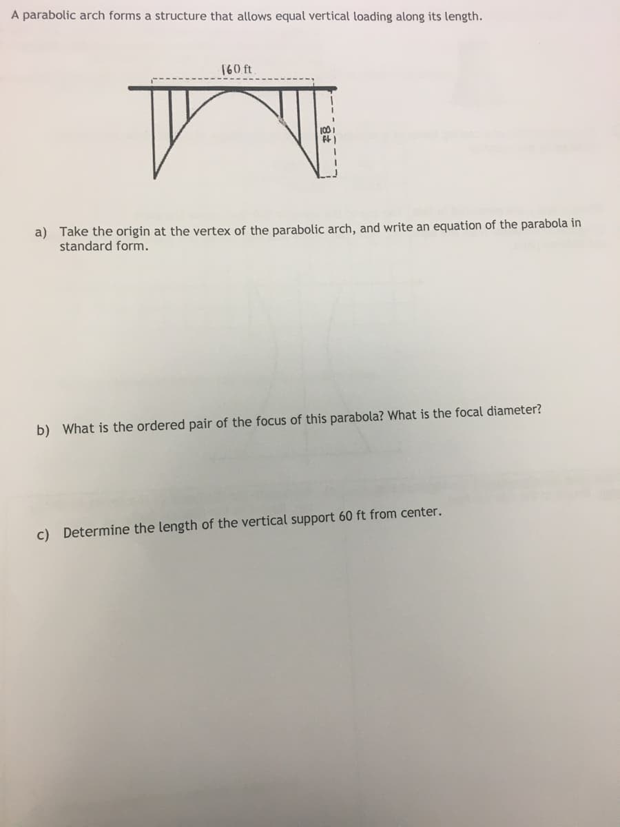 A parabolic arch forms a structure that allows equal vertical loading along its length.
160 ft
1001
ft)
a) Take the origin at the vertex of the parabolic arch, and write an equation of the parabola in
standard form.
b) What is the ordered pair of the focus of this parabola? What is the focal diameter?
c) Determine the length of the vertical support 60 ft from center.