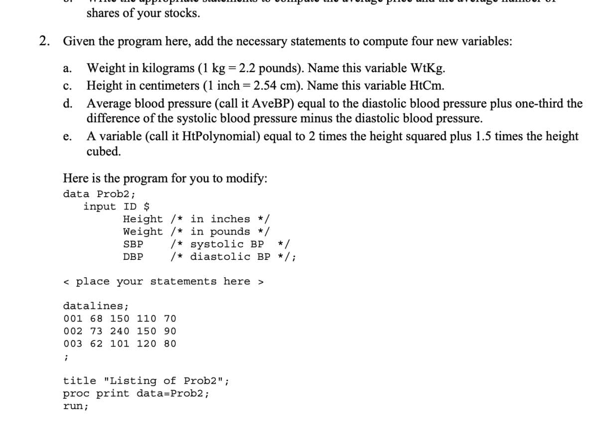 shares of your stocks.
2. Given the program here, add the necessary statements to compute four new variables:
Weight in kilograms (1 kg = 2.2 pounds). Name this variable WtKg.
Height in centimeters (1 inch = 2.54 cm). Name this variable HtCm.
a.
c.
d.
e.
Average blood pressure (call it AveBP) equal to the diastolic blood pressure plus one-third the
difference of the systolic blood pressure minus the diastolic blood pressure.
A variable (call it HtPolynomial) equal to 2 times the height squared plus 1.5 times the height
cubed.
Here is the program for you to modify:
data Prob2;
input ID $
Height / in inches */
Weight /* in pounds */
SBP /* systolic BP */
/* diastolic BP */;
DBP
< place your statements here >
datalines;
001 68 150 110 70
002 73 240 150 90
003 62 101 120 80
;
title "Listing of Prob2" ;
proc print data=Prob2;
run;
