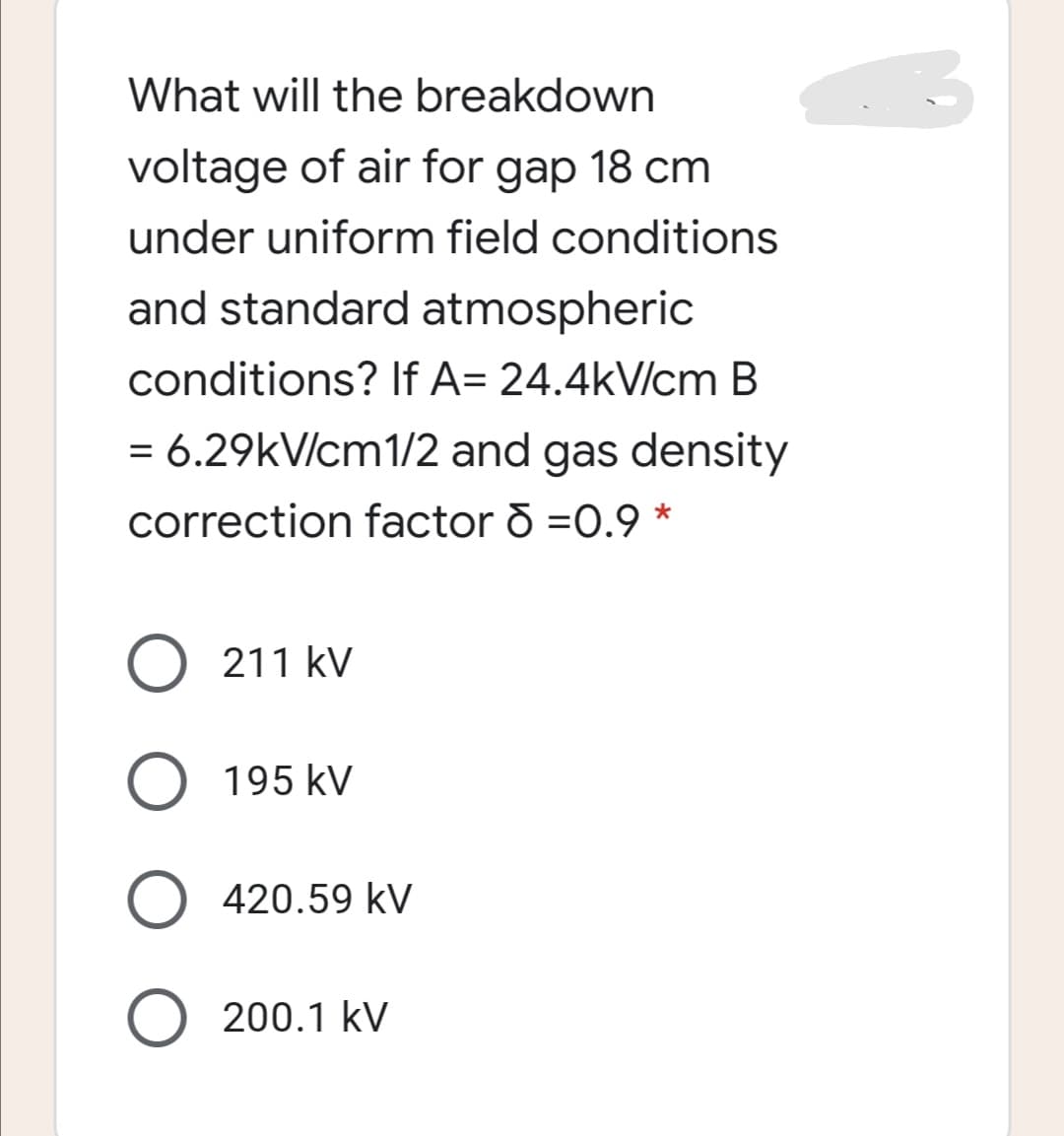 What will the breakdown
voltage of air for gap 18 cm
under uniform field conditions
and standard atmospheric
conditions? If A= 24.4kV/cm B
= 6.29kV/cm1/2 and gas density
correction factor o =0.9 *
211 kV
O 195 kV
420.59 kV
200.1 kV
