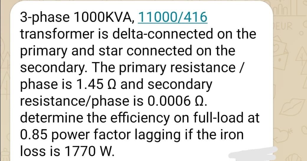 3-phase 1000KVA, 11000/416
transformer is delta-connected on the
EUR
primary and star connected on the
secondary. The primary resistance /
phase is 1.45 Q and secondary
resistance/phase is 0.0006 Q.
determine the efficiency on full-load at
0.85 power factor lagging if the iron
loss is 1770 W.
