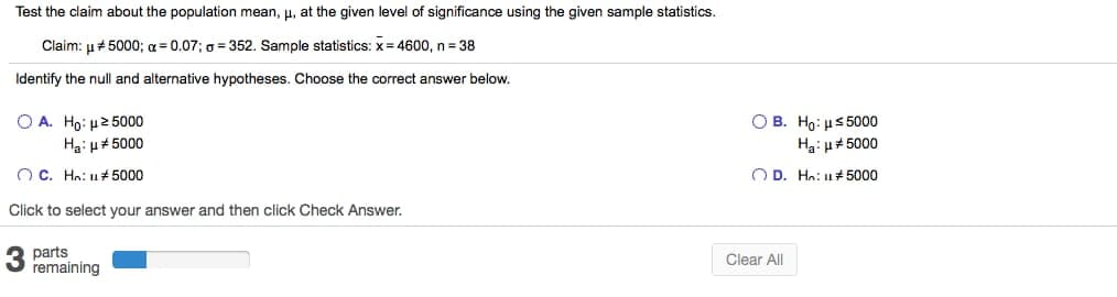 Test the claim about the population mean, µ, at the given level of significance using the given sample statistics.
Claim: u# 5000; a = 0.07; a = 352. Sample statistics: x= 4600, n = 38
Identify the null and alternative hypotheses. Choose the correct answer below.
O A. Ho: u2 5000
Ha: u# 5000
O B. Ho: µs 5000
Ha: u#5000
O C. Ho: u 5000
O D. Ho: u# 5000
Click to select your answer and then click Check Answer.
parts
remaining
Clear All
