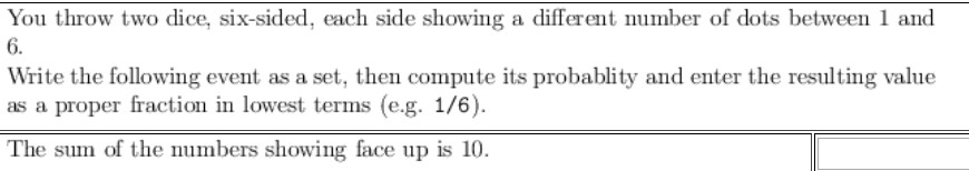 You throw two dice, six-sided, each side showing a different number of dots between 1 and
6.
Write the following event as a set, then compute its probablity and enter the resulting value
as a proper fraction in lowest terms (e.g. 1/6).
The sum of the numbers showing face up is 10.
