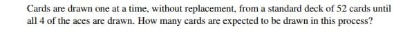 Cards are drawn one at a time, without replacement, from a standard deck of 52 cards until
all 4 of the aces are drawn. How many cards are expected to be drawn in this process?
