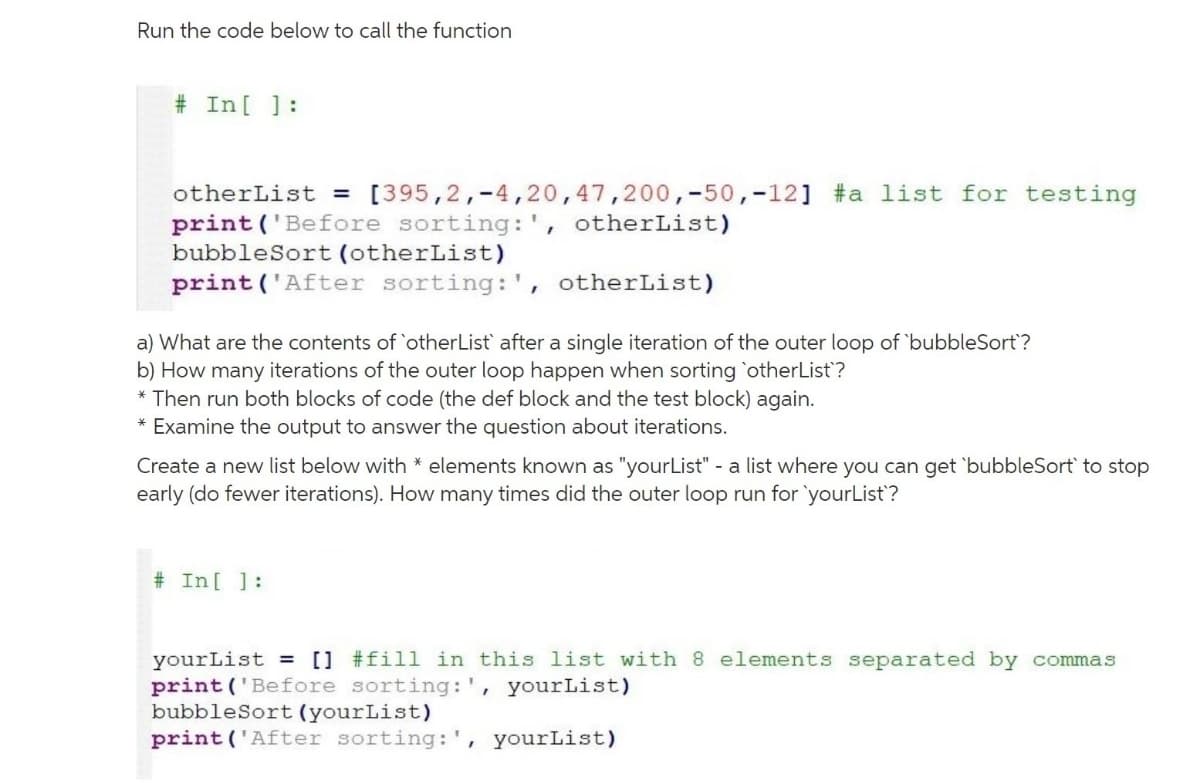 Run the code below to call the function
# In[ ]:
otherList = [395,2,-4,20,47,200,-50,-12] #a list for testing
print ('Before sorting: ', otherList)
bubbleSort (otherList)
print ('After sorting:', otherList)
a) What are the contents of otherList after a single iteration of the outer loop of 'bubbleSort?
b) How many iterations of the outer loop happen when sorting `otherList?
* Then run both blocks of code (the def block and the test block) again.
* Examine the output to answer the question about iterations.
Create a new list below with * elements known as "yourList" - a list where you can get 'bubbleSort` to stop
early (do fewer iterations). How many times did the outer loop run for 'yourList?
# In[ ]:
yourList = [] #fill in this list with 8 elements separated by commas
print ('Before sorting:', yourList)
bubbleSort (yourList)
print ('After sorting:', yourList)
