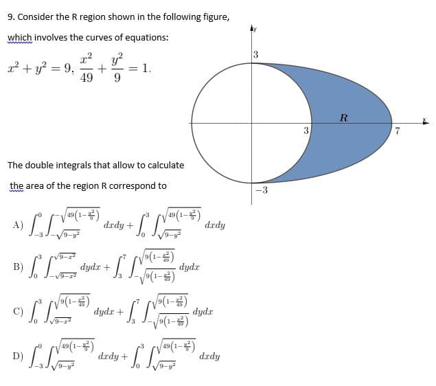 9. Consider the R region shown in the following figure,
which involves the curves of equations:
22 + y? = 9,
49
y?
= 1.
9.
R
7
The double integrals that allow to calculate
the area of the region R correspond to
-3
A) LL
V49(1-)
drdy + |
49(1-)
drdy
(1)
dydr
V(1-)
B)
dydr +
S
dydr +
dydr
D) LLE
dzdy + L
49(1-)
drdy
9-y
