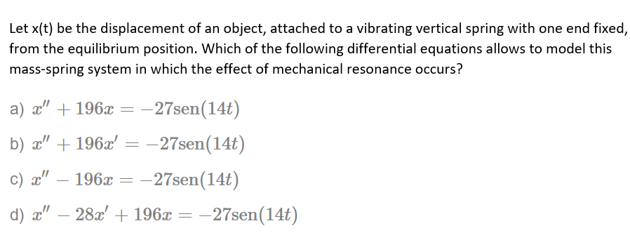 Let x(t) be the displacement of an object, attached to a vibrating vertical spring with one end fixed,
from the equilibrium position. Which of the following differential equations allows to model this
mass-spring system in which the effect of mechanical resonance occurs?
a) x" + 196x =-27sen(14t)
b) a" + 196x' = -27sen(14t)
c) x"
196x = -27sen(14t)
-
d) æ" – 28x' + 196x = -27sen(14t)
