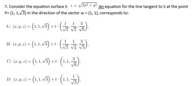 2r2 + y?
7. Consider the equation surface S =
P= (1, 1,V3) in the direction of the vector w = (1, 1), corresponds to:
An equation for the line tangent to S at the point
%3D
1
3
A) (r, y, 2) = (1,1, v3) +t.
3
B) (r, y, 2) = (1, 1, v3) +t.
C) (r.y, 2) = (1,1, v3) + t (1,1.)
D) (1.y. ) = (1.1. v3) ++ (1,1.).
