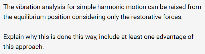 The vibration analysis for simple harmonic motion can be raised from
the equilibrium position considering only the restorative forces.
Explain why this is done this way, include at least one advantage of
this approach.