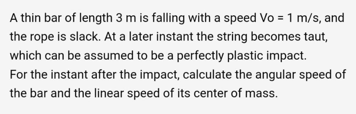 A thin bar of length 3 m is falling with a speed Vo = 1 m/s, and
%3D
the rope is slack. At a later instant the string becomes taut,
which can be assumed to be a perfectly plastic impact.
For the instant after the impact, calculate the angular speed of
the bar and the linear speed of its center of mass.
