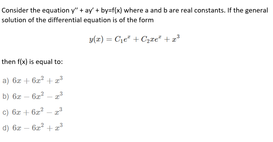 Consider the equation y" + ay' + by=f(x) where a and b are real constants. If the general
solution of the differential equation is of the form
y(x) = C1eª + C2xe" + x°
then f(x) is equal to:
a) 6x + 6x² + x³
b) 6x —
6x2 – 23
-
c) 6x + 6x² – 23
-
3
d) 6x – 6x? + x
-
