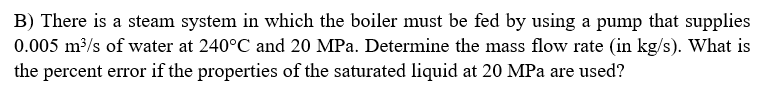 B) There is a steam system in which the boiler must be fed by using a pump that supplies
0.005 m³/s of water at 240°C and 20 MPa. Determine the mass flow rate (in kg/s). What is
the percent error if the properties of the saturated liquid at 20 MPa are used?