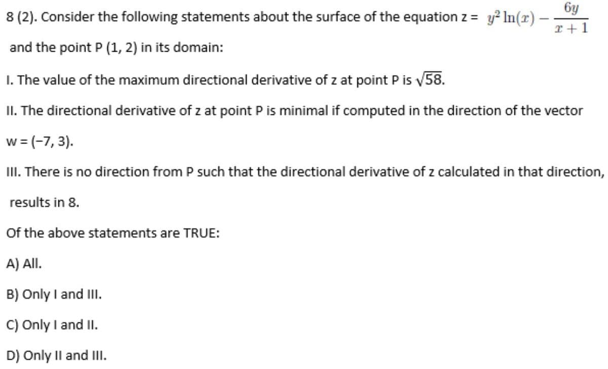 6y
8 (2). Consider the following statements about the surface of the equation z = y? In(r) –
I +1
and the point P (1, 2) in its domain:
I. The value of the maximum directional derivative of z at point P is v58.
II. The directional derivative of z at point P is minimal if computed in the direction of the vector
w = (-7, 3).
III. There is no direction from P such that the directional derivative of z calculated in that direction,
results in 8.
Of the above statements are TRUE:
A) All.
B) Only I and III.
C) Only I and II.
D) Only Il and III.
