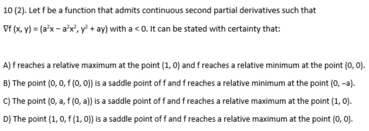 10 (2). Let f be a function that admits continuous second partial derivatives such that
Vf (x, y) = (a'x - a'x?, y? + ay) with a <0. It can be stated with certainty that:
A) f reaches a relative maximum at the point (1, 0) and f reaches a relative minimum at the point (0, 0).
B) The point (0, 0, f (0, 0)) is a saddle point of f and f reaches a relative minimum at the point (0, -a).
C) The point (0, a, f (0, a)) is a saddle point of f and f reaches a relative maximum at the point (1, 0).
D) The point (1, 0, f (1, 0)) is a saddle point of f and f reaches a relative maximum at the point (0, 0).
