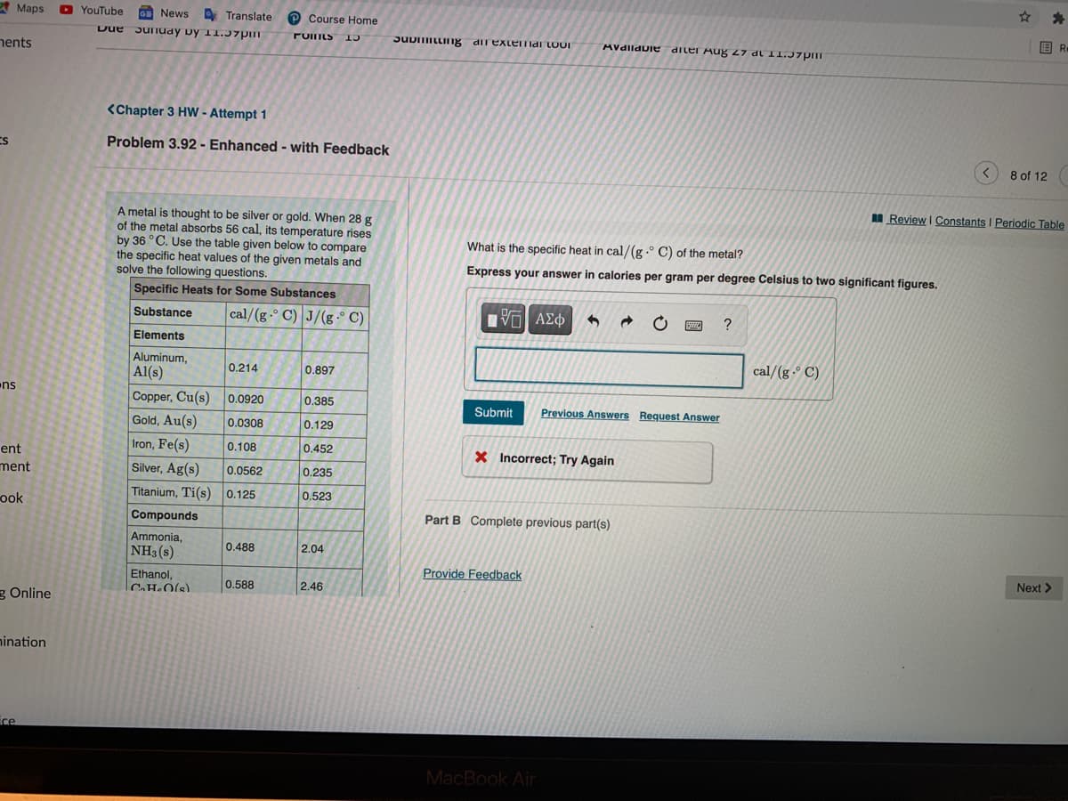 A Maps
O YouTube
G News D Translate
Due Junuay vy 11.37pm
P Course Home
国R.
JUDILLIIg dil exterTmai LOOI
AVdlldDie diler Aug 27 dl 1I.J7pm
hents
<Chapter 3 HW - Attempt 1
Problem 3.92 - Enhanced - with Feedback
8 of 12
M Review I Constants I Periodic Table
A metal is thought to be silver or gold. When 28 g
of the metal absorbs 56 cal, its temperature rises
by 36 °C. Use the table given below to compare
the specific heat values of the given metals and
solve the following questions.
What is the specific heat in cal/(g .° C) of the metal?
Express your answer in calories per gram per degree Celsius to two significant figures.
Specific Heats for Some Substances
cal/(g-° C) J/(g.° C)
Substance
?
Elements
Aluminum,
Al(s)
cal/(g -° C)
0.214
0.897
ns
Copper, Cu(s)
0.0920
0,385
Submit
Previous Answers Request Answer
Gold, Au(s)
0.0308
0.129
Iron, Fe(s)
0.108
0.452
ent
X Incorrect; Try Again
ment
Silver, Ag(s)
0.0562
0.235
Titanium, Ti(s) 0.125
0.523
ook
Compounds
Part B Complete previous part(s)
Ammonia,
NH3(s)
0.488
2.04
Provide Feedback
Next >
Ethanol,
CH•O(s)
0.588
2.46
g Online
nination
ce
MacBook Air
