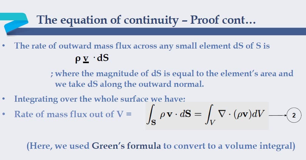 The equation of continuity - Proof cont...
The rate of outward mass flux across any small element dS of S is
PY •dS
; where the magnitude of dS is equal to the element's area and
we take dS along the outward normal.
Integrating over the whole surface we have:
ev. ds = v. (ov)dV
Rate of mass flux out of V =
pv. dS =
2
(Here, we used Green's formula to convert to a volume integral)
