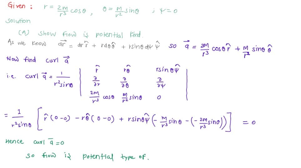 Given :
O = M.
s ing
COSO
Solution
CA)
Show fow is potential Find
As we Enow
dr
dr î + rdoô + rsino dy Y so 9 =
cos o? +
sine ô
%3D
Now find
Curl a
rsinoy
ro
curl a =
resino
i.e.
cOso sino
1
- rê co -0) + rsinoy - sine - (- sino)
%3D
Hence
curl a =0
So
frow id potenfial type of.
