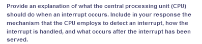 Provide an explanation of what the central processing unit (CPU)
should do when an interrupt occurs. Include in your response the
mechanism that the CPU employs to detect an interrupt, how the
interrupt is handled, and what occurs after the interrupt has been
served.