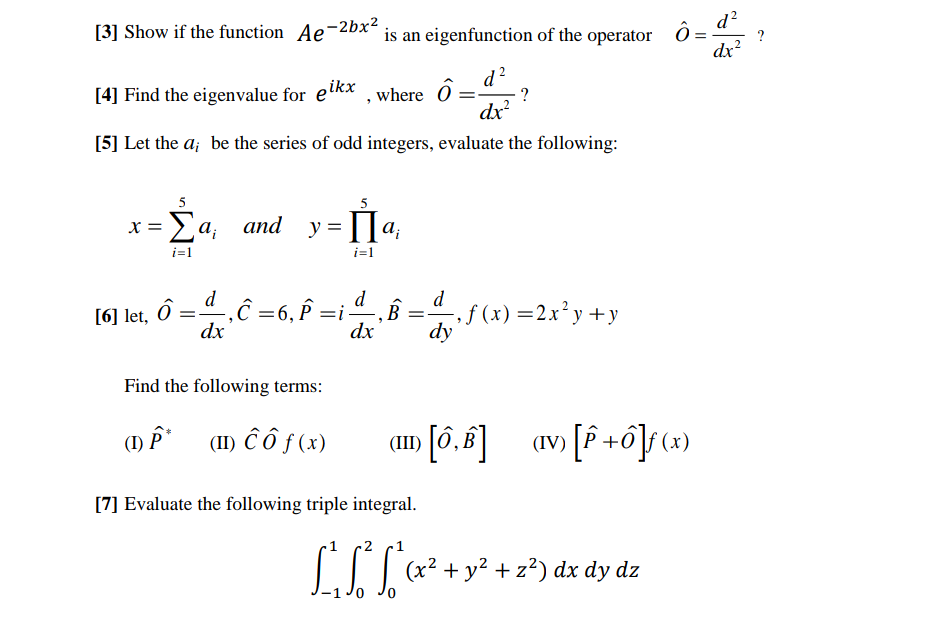 [3] Show if the function Ae-2bx² is an eigenfunction of the operator Ô = ?
d²
dx²
d²
[4] Find the eigenvalue for eikx, where ô = ?
dx²
[5] Let the a; be the series of odd integers, evaluate the following:
5
- Σαρ
i=1
X =
[6] let,
and y = a₁
i=1
d
ô = ª_,ĉ =6, Â =i-
P
dx
Find the following terms:
(1) P*
(II) ĉo f (x)
dx
"
B =
d
[7] Evaluate the following triple integral.
-, f(x) = 2x²y+y
dy
(II) [6,8]
(IV) [P+6]f(x)
L²S² S²(x² + y² + 2²) dx dy dz
0