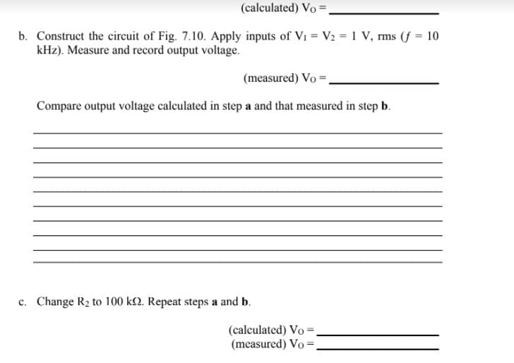 (calculated) Vo =
b. Construct the circuit of Fig. 7.10. Apply inputs of Vi = V2 = 1 V, rms (f = 10
kHz). Measure and record output voltage.
(measured) Vo =,
Compare output voltage calculated in step a and that measured in step b.
c. Change R2 to 100 k2. Repeat steps a and b.
(calculated) Vo =.
(measured) Vo =.
