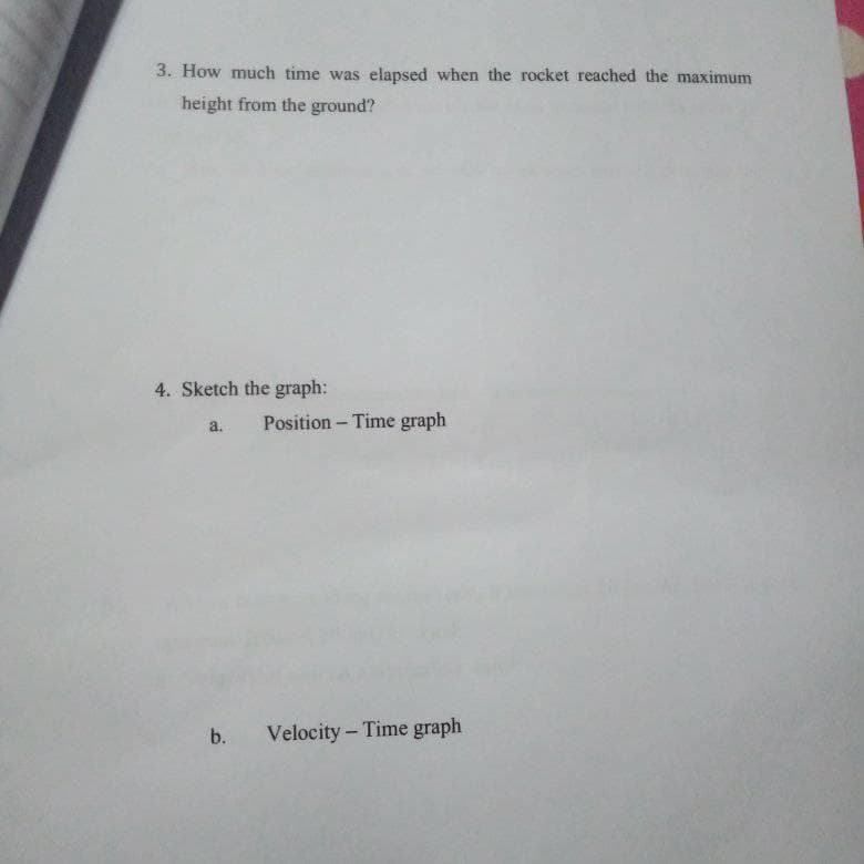 3. How much time was elapsed when the rocket reached the maximum
height from the ground?
4. Sketch the graph:
a.
Position - Time graph
b.
Velocity- Time graph
