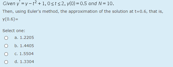 Given y =y -t2 + 1, 0sts 2, y(0) = 0.5 and N= 10.
Then, using Euler's method, the approximation of the solution at t=0.6, that is,
y(0.6)=
Select one:
a. 1.2205
b. 1.4405
c. 1.5504
d. 1.3304
