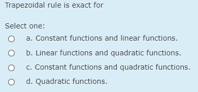 Trapezoidal rule is exact for
Select one:
a. Constant functions and linear functions.
O b. Linear functions and quadratic functions.
c. Constant functions and quadratic functions.
d. Quadratic functions.
