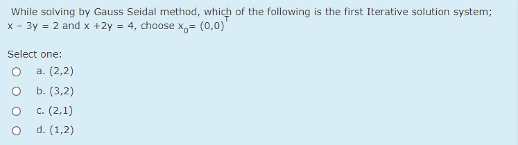 While solving by Gauss Seidal method, which of the following is the first Iterative solution system;
x - 3y = 2 and x +2y = 4, choose x,= (0,0)'
Select one:
а. (2,2)
b. (3,2)
c. (2,1)
d. (1,2)
