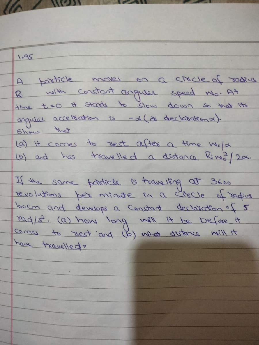 1.95
farticle
moves
a circleof radius
constant
anguel
speed Wo. At
with
time
t=0 i# Starts
to
Slow
down
So that sts
లరపా
-ala deckibattona).
is
ngulal
Show
that
to test after a time Wald
trave lle d
(a) it comes
(6) and
has
a distance Riw2
If the
bevo lutions ber minute
loocm and develops a Constant
ad/s. ca) how wil
same frtiche ts trove ling at 36ts.
in a Circle of 8adius
declaiation of 5
it be before it
long
to sest and 6) what distonce will it
Comes
have trauelled?
