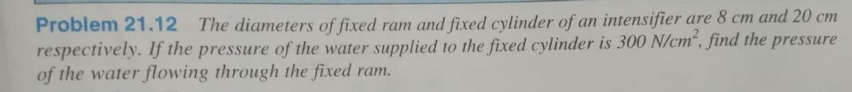 Problem 21.12 The diameters of fixed ram and fixed cylinder of an intensifier are 8 cm and 20 cm
respectively. If the pressure of the water supplied to the fixed cylinder is 300 N/cm“, find the pressure
of the water flowing through the fixed ram.
