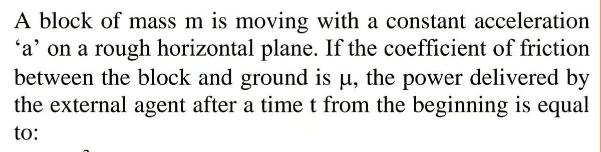 A block of mass m is moving with a constant acceleration
'a' on a rough horizontal plane. If the coefficient of friction
between the block and ground is u, the power delivered by
the external agent after a timet from the beginning is equal
to:
