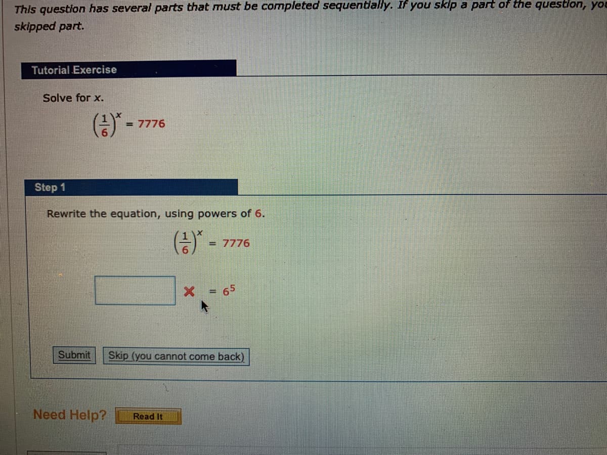 This question has several parts that must be completed sequentlally. If you skip a part of the questlon, yo
skipped part.
Tutorial Exercise
Solve for x.
(금)"-
= 7776
Step 1
Rewrite the equation, using powers of 6.
() -
= 7776
65
%3D
Submit
Skip (you cannot come back)
Need Help?
Read It
