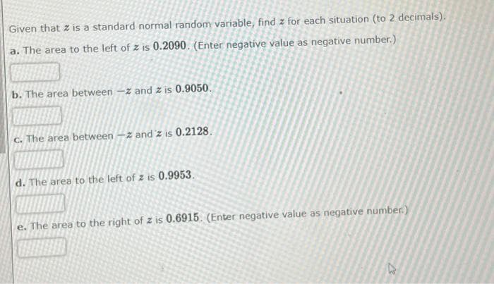 Given that z is a standard normal random variable, find z for each situation (to 2 decimals).
a. The area to the left of z is 0.2090. (Enter negative value as negative number.)
b. The area between -z and z is 0.9050.
c. The area between -z and 'z is 0.2128.
d. The area to the left of z is 0.9953.
e. The area to the right of z is 0.6915. (Enter negative value as negative number.)